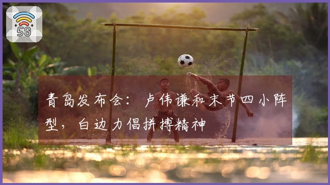 青岛发布会：卢伟谦和末节四小阵型，白边力倡拼搏精神