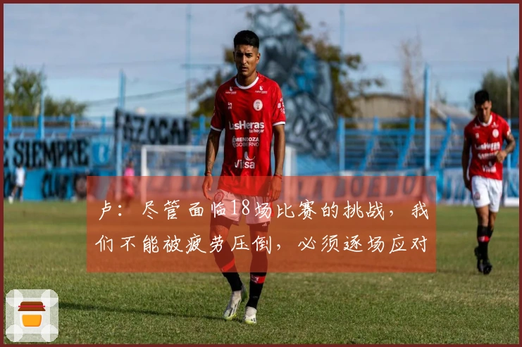 卢：尽管面临18场比赛的挑战，我们不能被疲劳压倒，必须逐场应对