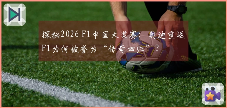 探秘2026 F1中国大奖赛：奥迪重返F1为何被誉为“传奇回归”？