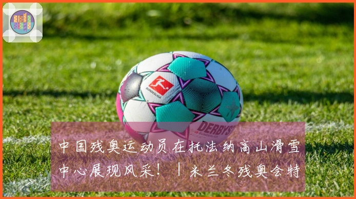 中国残奥运动员在托法纳高山滑雪中心展现风采！｜米兰冬残奥会特别报道