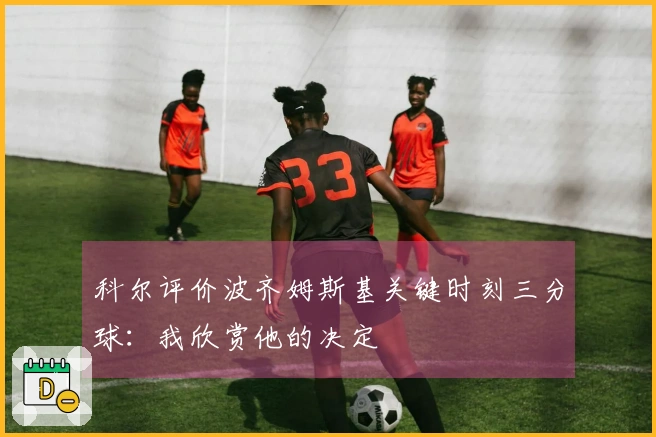 科尔评价波齐姆斯基关键时刻三分球：我欣赏他的决定