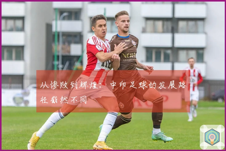 从惨败到辉煌：中印足球的发展路径截然不同