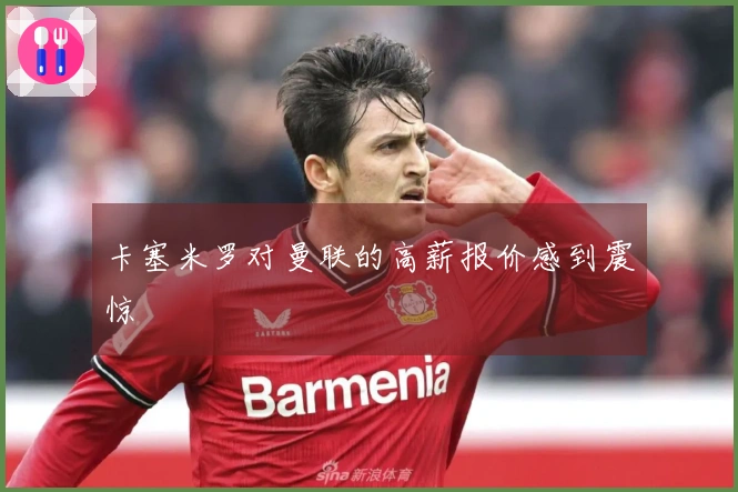 卡塞米罗对曼联的高薪报价感到震惊