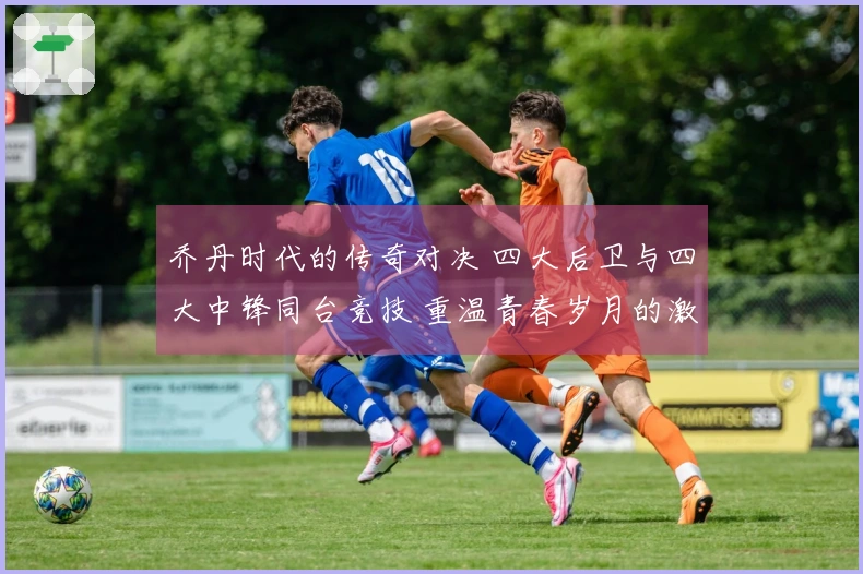 乔丹时代的传奇对决 四大后卫与四大中锋同台竞技 重温青春岁月的激情