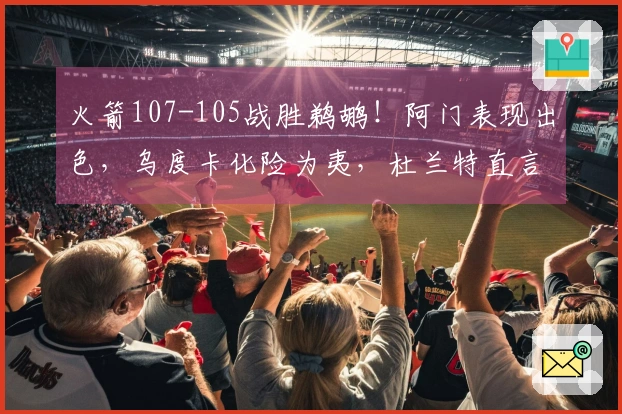 火箭107-105战胜鹈鹕！阿门表现出色，乌度卡化险为夷，杜兰特直言不讳