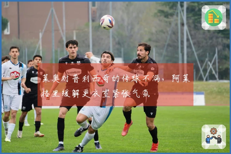 莱奥对普利西奇的传球不满，阿莱格里缓解更衣室紧张气氛