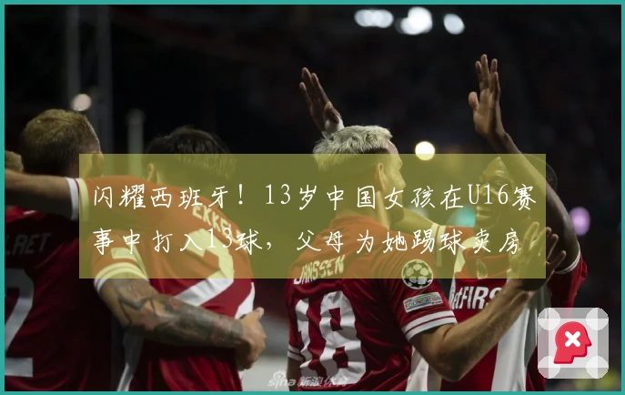 闪耀西班牙！13岁中国女孩在U16赛事中打入13球，父母为她踢球卖房支援