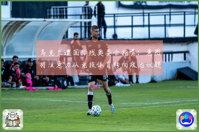 乌克兰遭国际残奥委会指责：意图将注意力从竞技体育转向政治议题