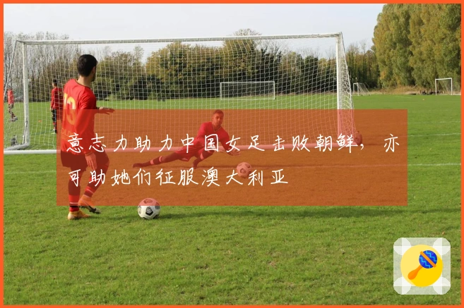 意志力助力中国女足击败朝鲜，亦可助她们征服澳大利亚