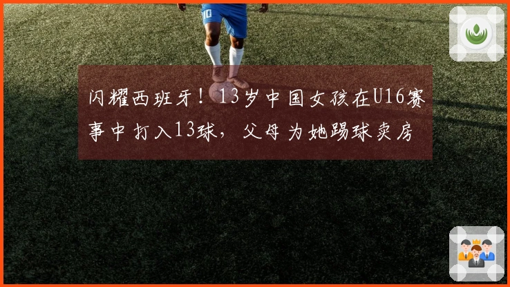 闪耀西班牙！13岁中国女孩在U16赛事中打入13球，父母为她踢球卖房支援